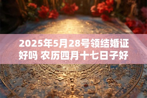 2025年5月28号领结婚证好吗 农历四月十七日子好吗