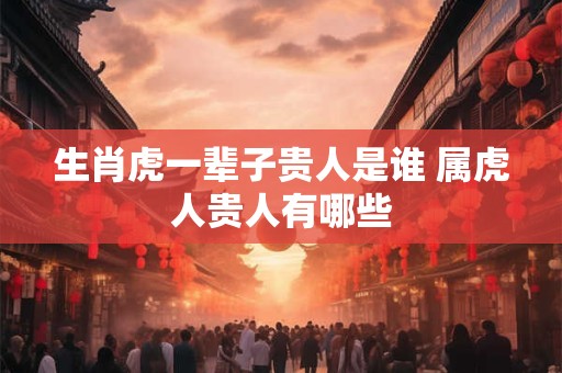 生肖虎一辈子贵人是谁 属虎人贵人有哪些