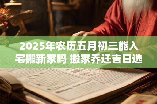 2025年农历五月初三能入宅搬新家吗 搬家乔迁吉日选择