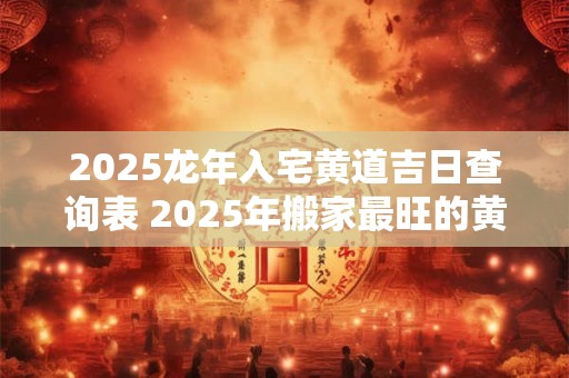 2025龙年入宅黄道吉日查询表 2025年搬家最旺的黄道吉日