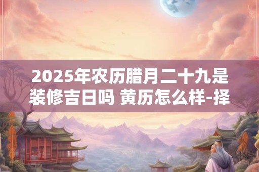 2025年农历腊月二十九是装修吉日吗 黄历怎么样-择吉日网