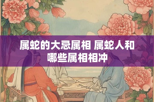 属蛇的大忌属相 属蛇人和哪些属相相冲