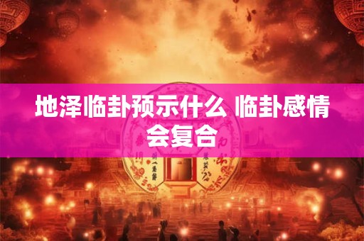 地泽临卦预示什么 临卦感情会复合 地泽临卦预示什么 临卦感情会复合
