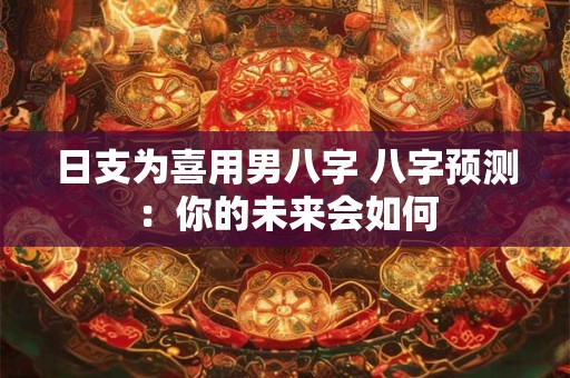 日支为喜用男八字 八字预测:你的未来会如何 日支为喜用男八字 八字预测:你的未来会如何
