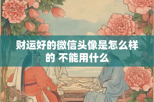 财运好的微信头像是怎么样的 不能用什么 财运好的微信头像是怎么样的 不能用什么