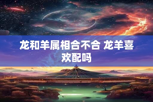 龙和羊属相合不合 龙羊喜欢配吗