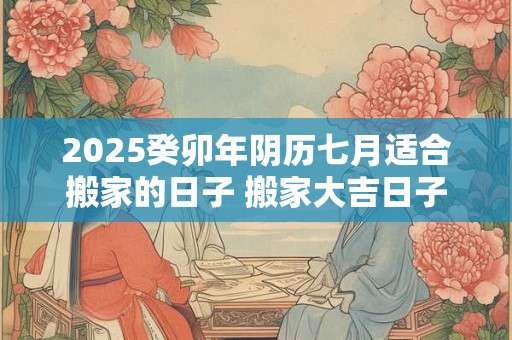 2025癸卯年阴历七月适合搬家的日子 搬家大吉日子分析