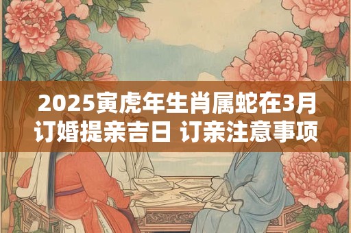 2025寅虎年生肖属蛇在3月订婚提亲吉日 订亲注意事项