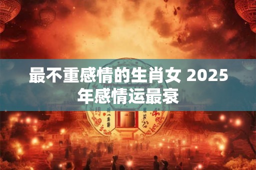 最不重感情的生肖女 2025年感情运最衰 最不重感情的生肖女 2025年感情运最衰