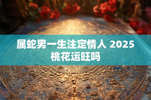属蛇男一生注定情人 2025桃花运旺吗
