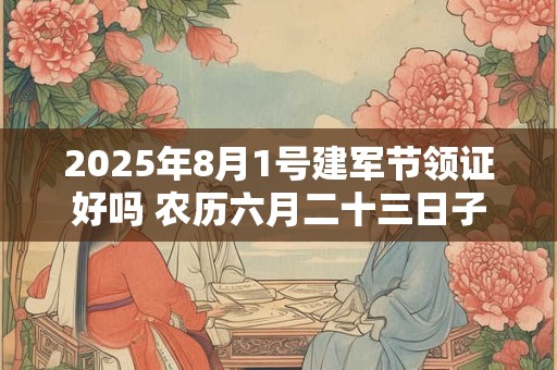 2025年8月1号建军节领证好吗 农历六月二十三日子好吗
