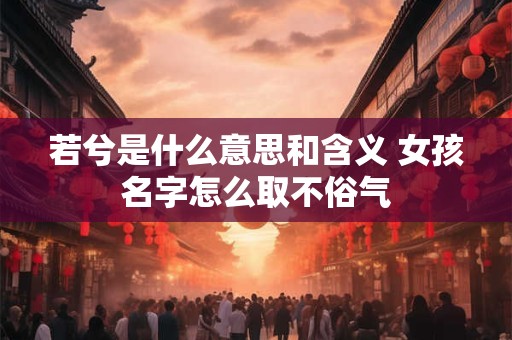 若兮是什么意思和含义 女孩名字怎么取不俗气