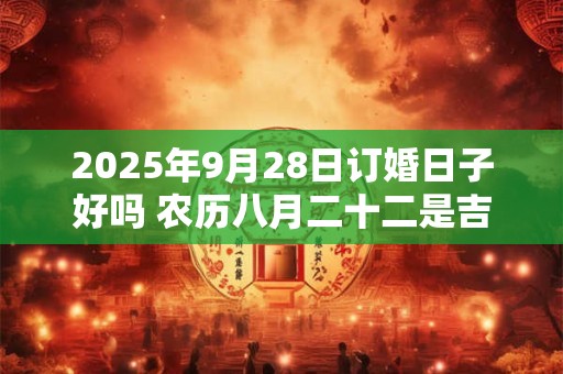 2025年9月28日订婚日子好吗 农历八月二十二是吉日吗 2025年9月28日订婚日子好吗 农历八月二十二是吉日吗