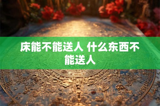 床能不能送人 什么东西不能送人 床能不能送人 什么东西不能送人