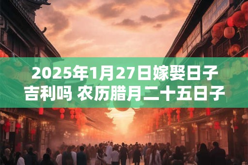 2025年1月27日嫁娶日子吉利吗 农历腊月二十五日子分析