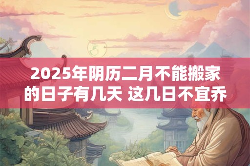 2025年阴历二月不能搬家的日子有几天 这几日不宜乔迁
