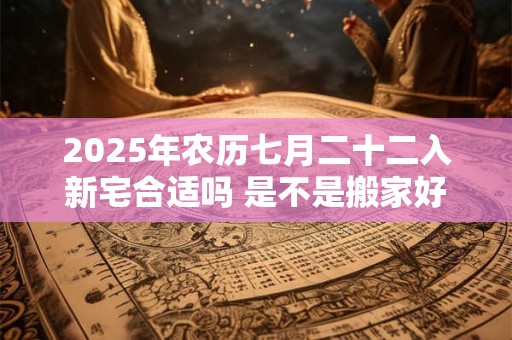 2025年农历七月二十二入新宅合适吗 是不是搬家好日子