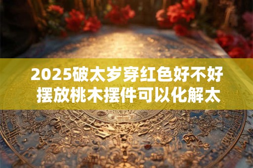 2025破太岁穿红色好不好 摆放桃木摆件可以化解太岁