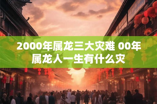 2000年属龙三大灾难 00年属龙人一生有什么灾
