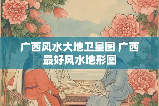 广西风水大地卫星图 广西最好风水地形图