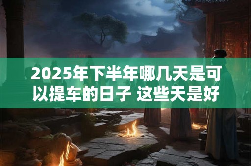 2025年下半年哪几天是可以提车的日子 这些天是好日子