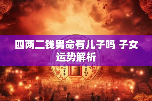 四两二钱男命有儿子吗 子女运势解析 四两二钱男命有儿子吗 子女运势解析