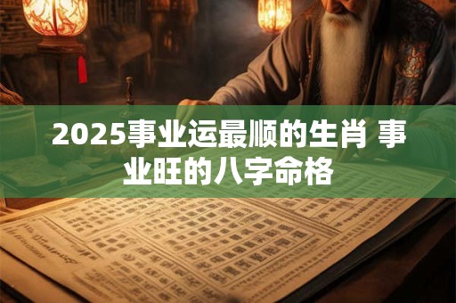 2025事业运最顺的生肖 事业旺的八字命格