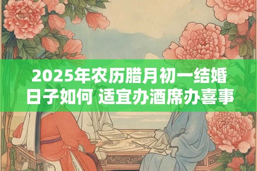 2025年农历腊月初一结婚日子如何 适宜办酒席办喜事吗