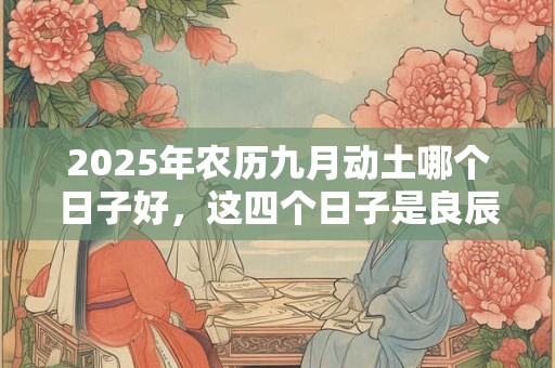 2025年农历九月动土哪个日子好，这四个日子是良辰吉日