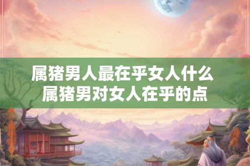 属猪男人最在乎女人什么 属猪男对女人在乎的点