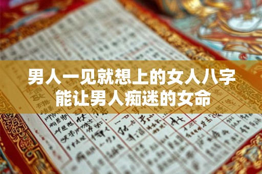 男人一见就想上的女人八字 能让男人痴迷的女命 男人一见就想上的女人八字 能让男人痴迷的女命
