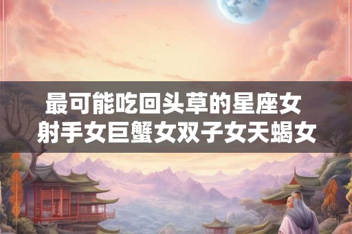 最可能吃回头草的星座女 射手女巨蟹女双子女天蝎女