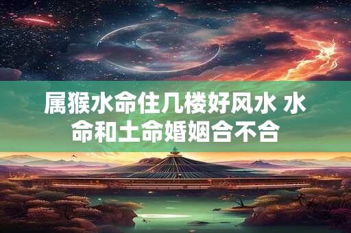 属猴水命住几楼好风水 水命和土命婚姻合不合