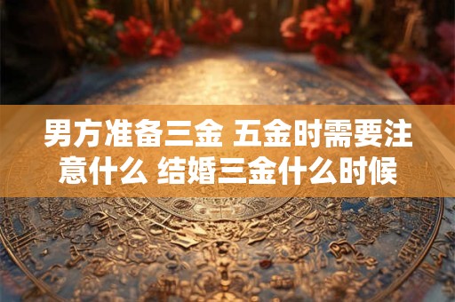 男方准备三金 五金时需要注意什么 结婚三金什么时候给女方