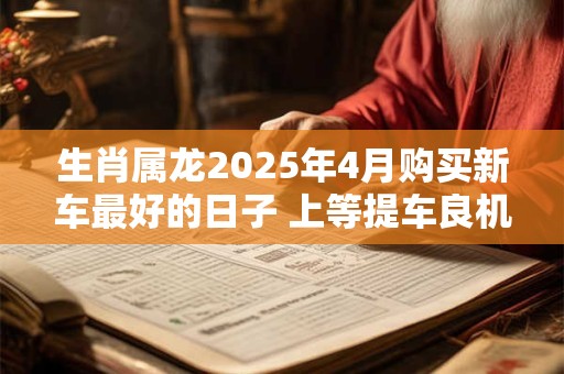 生肖属龙2025年4月购买新车最好的日子 上等提车良机