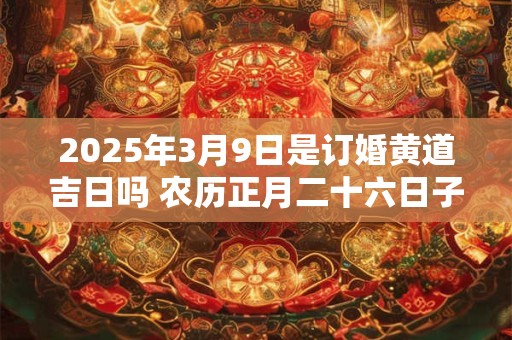 2025年3月9日是订婚黄道吉日吗 农历正月二十六日子好吗