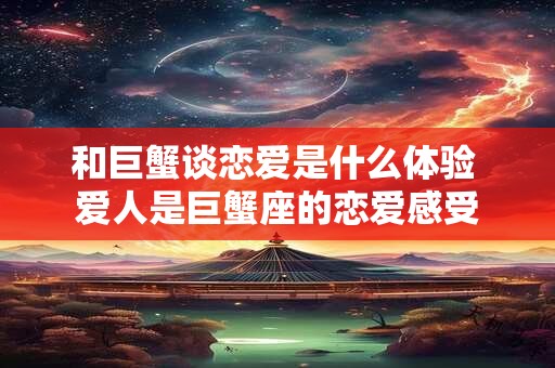 和巨蟹谈恋爱是什么体验 爱人是巨蟹座的恋爱感受 和巨蟹谈恋爱是什么体验 爱人是巨蟹座的恋爱感受
