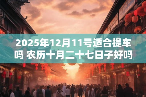 2025年12月11号适合提车吗 农历十月二十七日子好吗