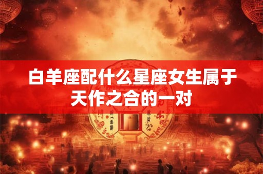 白羊座配什么星座女生属于天作之合的一对