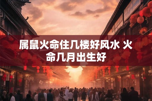 属鼠火命住几楼好风水 火命几月出生好