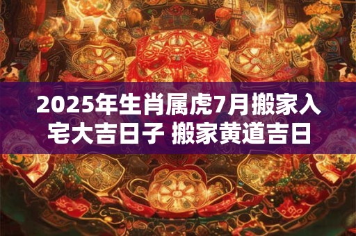 2025年生肖属虎7月搬家入宅大吉日子 搬家黄道吉日