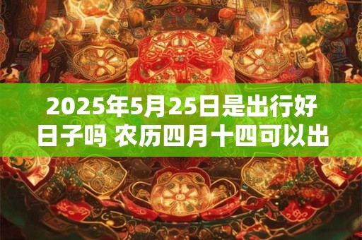 2025年5月25日是出行好日子吗 农历四月十四可以出远门吗