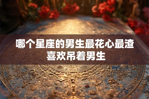 哪个星座的男生最花心最渣 喜欢吊着男生
