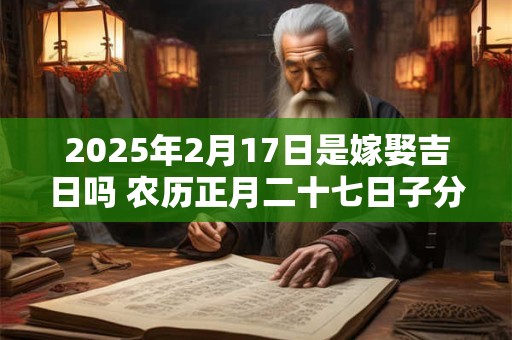2025年2月17日是嫁娶吉日吗 农历正月二十七日子分析