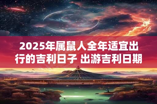 2025年属鼠人全年适宜出行的吉利日子 出游吉利日期