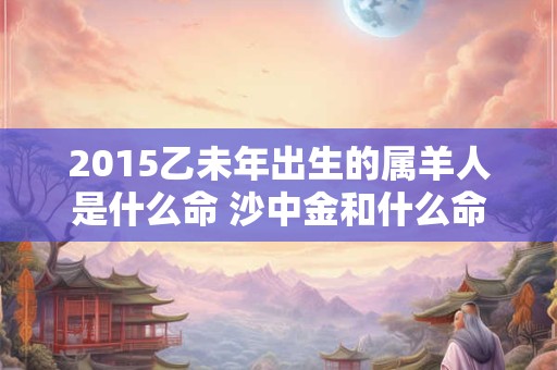 2015乙未年出生的属羊人是什么命 沙中金和什么命最配