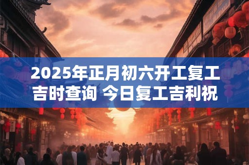 2025年正月初六开工复工吉时查询 今日复工吉利祝福语
