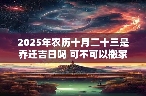 2025年农历十月二十三是乔迁吉日吗 可不可以搬家入宅