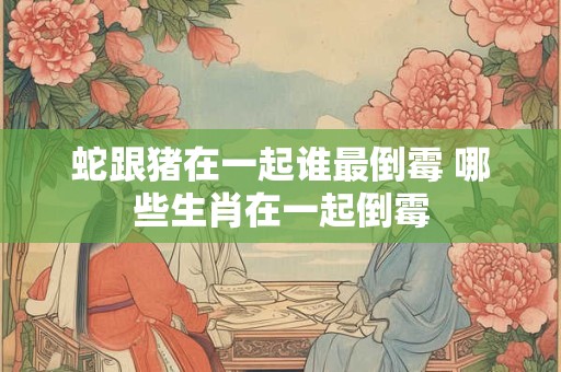 蛇跟猪在一起谁最倒霉 哪些生肖在一起倒霉