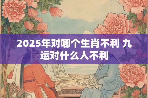 2025年对哪个生肖不利 九运对什么人不利 2025年对哪个生肖不利 九运对什么人不利